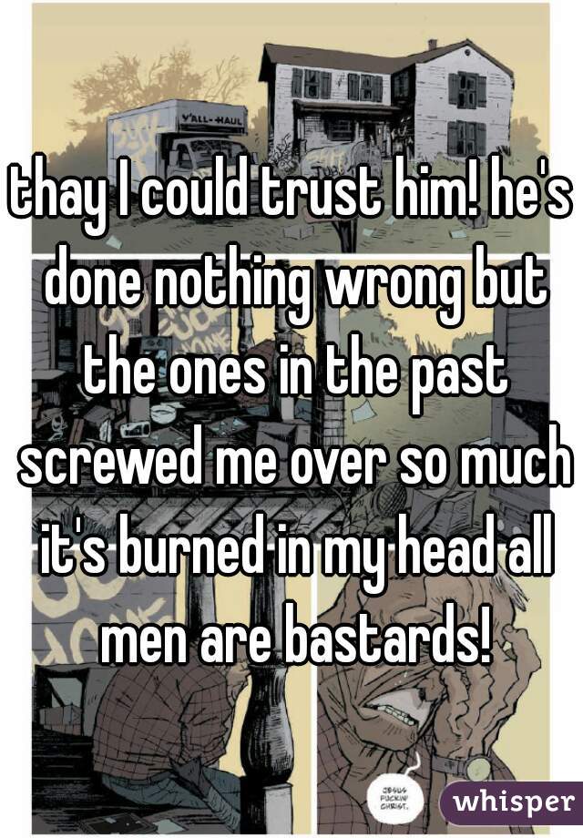 thay I could trust him! he's done nothing wrong but the ones in the past screwed me over so much it's burned in my head all men are bastards!