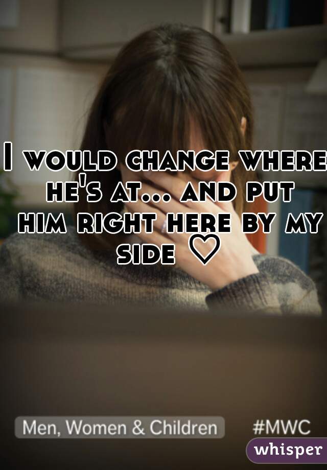 I would change where he's at... and put him right here by my side ♡