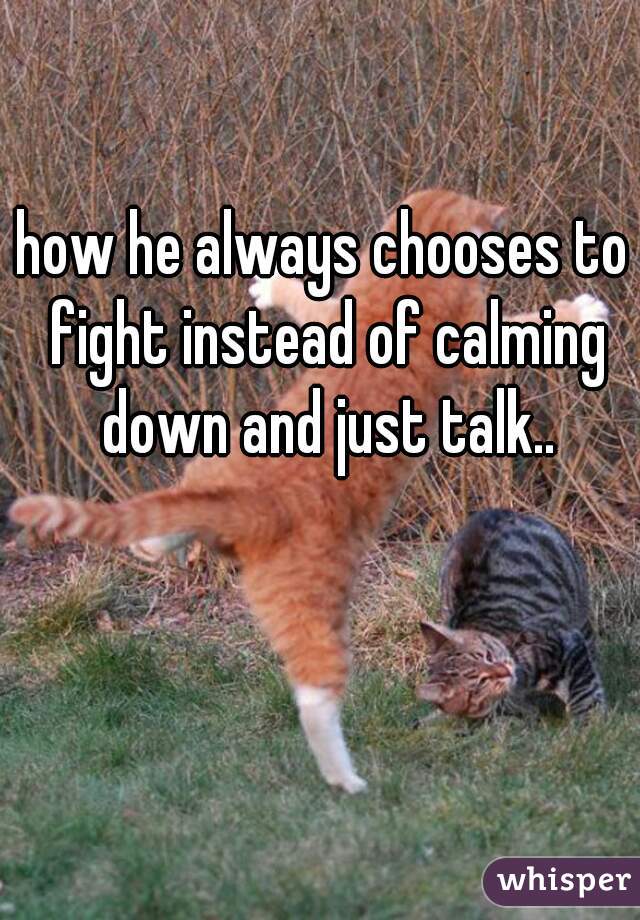 how he always chooses to fight instead of calming down and just talk..