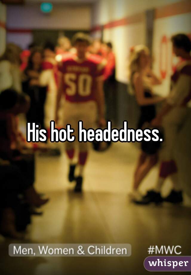 His hot headedness.