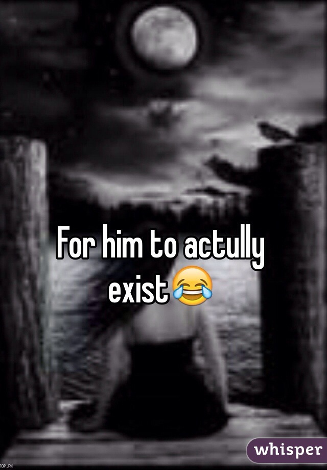 For him to actully exist😂