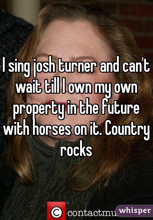 I sing josh turner and can't wait till I own my own property in the future with horses on it. Country rocks