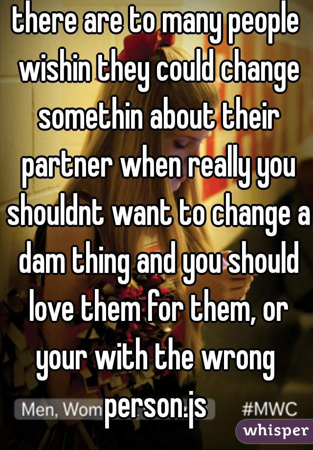 there are to many people wishin they could change somethin about their partner when really you shouldnt want to change a dam thing and you should love them for them, or your with the wrong  person.js 