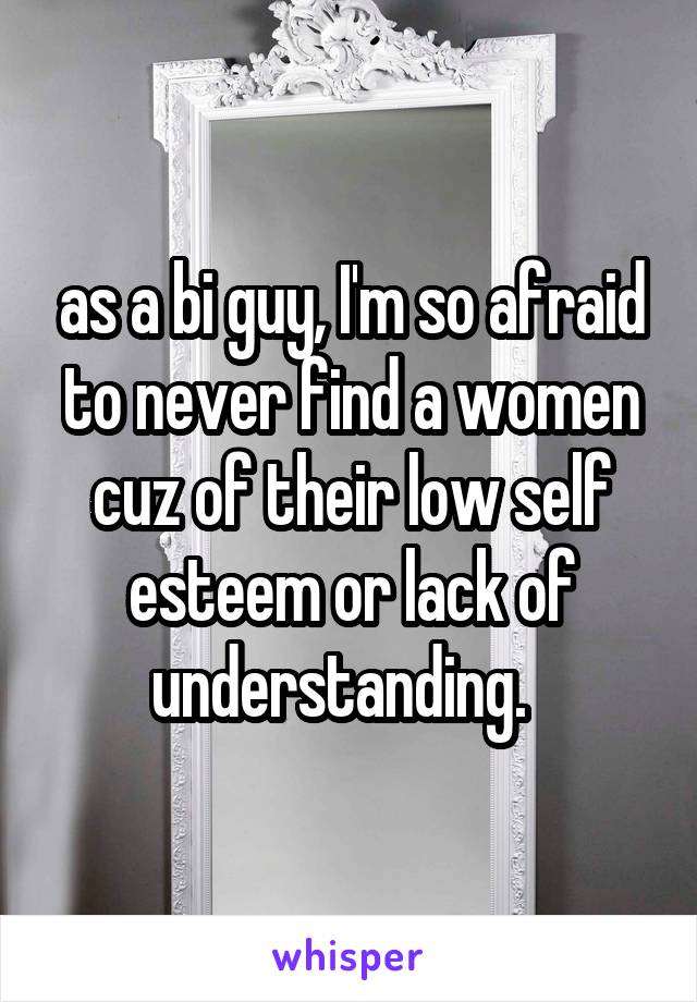 as a bi guy, I'm so afraid to never find a women cuz of their low self esteem or lack of understanding.  