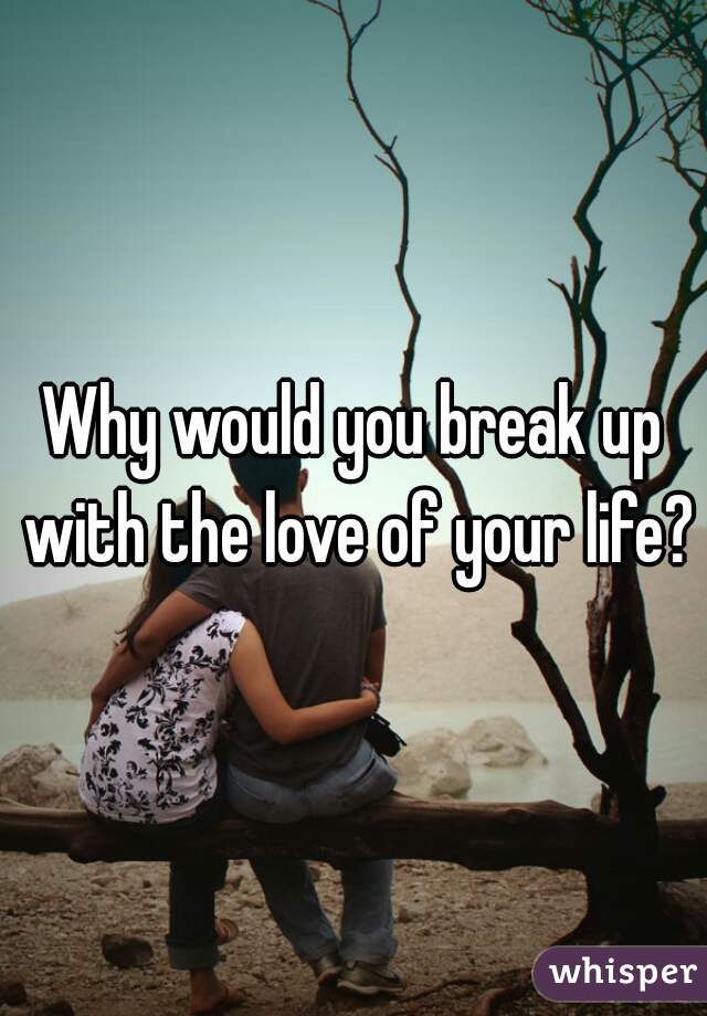 Why would you break up with the love of your life?