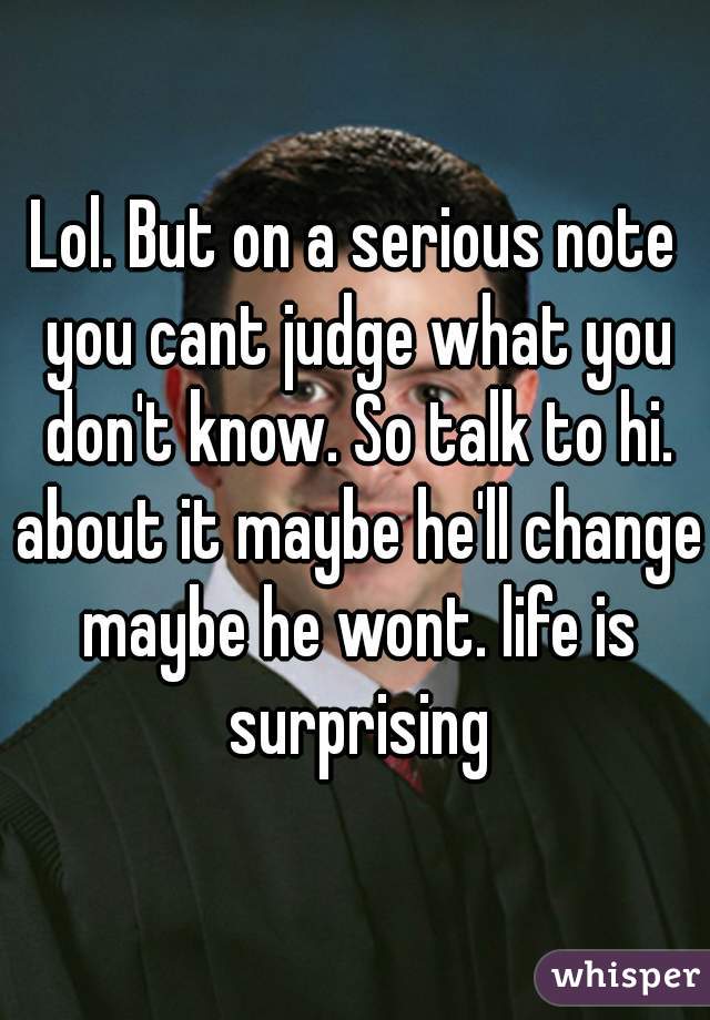 Lol. But on a serious note you cant judge what you don't know. So talk to hi. about it maybe he'll change maybe he wont. life is surprising