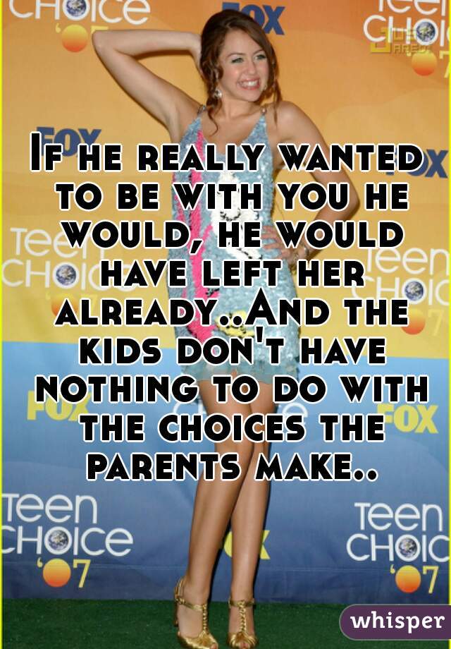 If he really wanted to be with you he would, he would have left her already..And the kids don't have nothing to do with the choices the parents make..