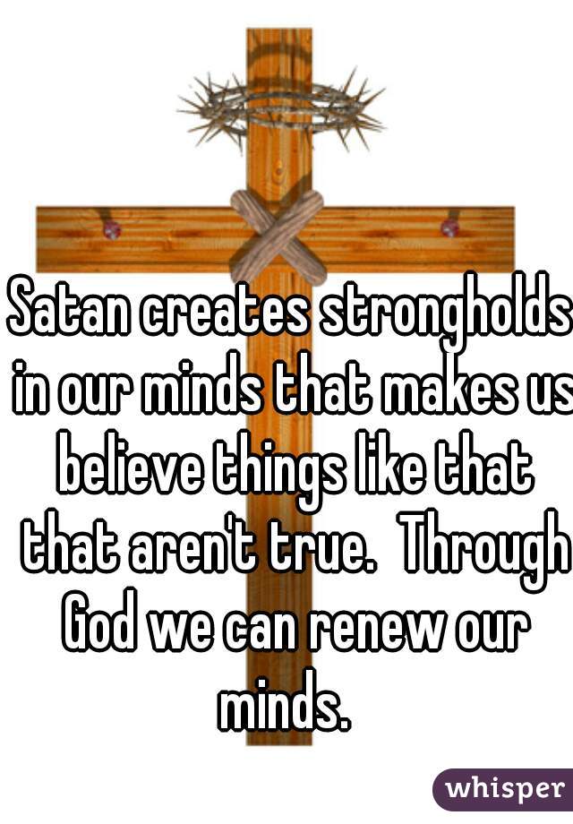 Satan creates strongholds in our minds that makes us believe things like that that aren't true.  Through God we can renew our minds.  