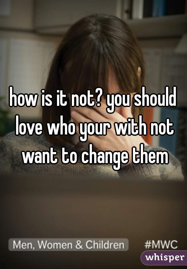 how is it not? you should love who your with not want to change them