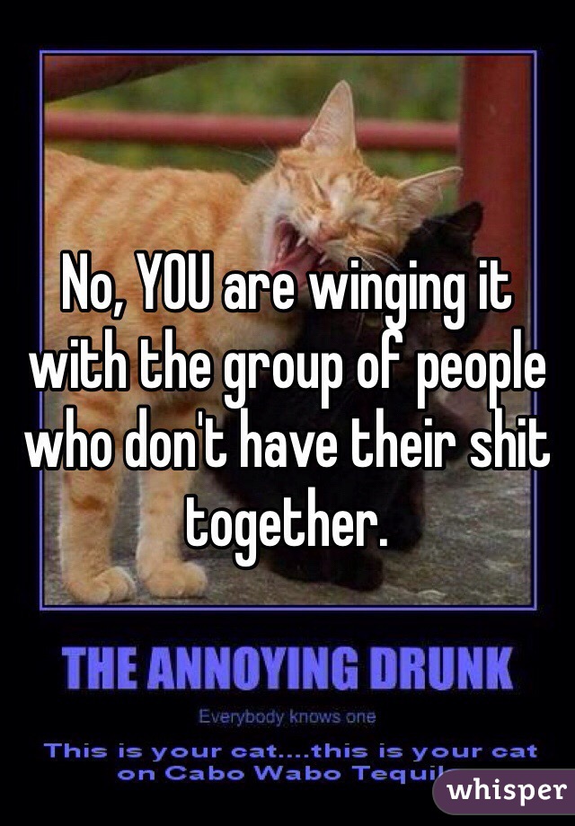 No, YOU are winging it with the group of people who don't have their shit together. 
