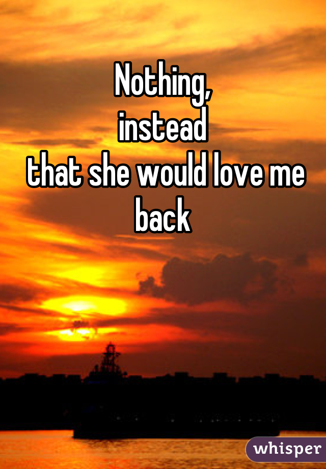 Nothing,
instead 
 that she would love me back