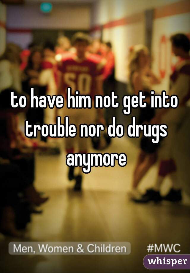 to have him not get into trouble nor do drugs anymore