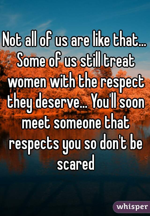 Not all of us are like that... Some of us still treat women with the respect they deserve... You'll soon meet someone that respects you so don't be scared