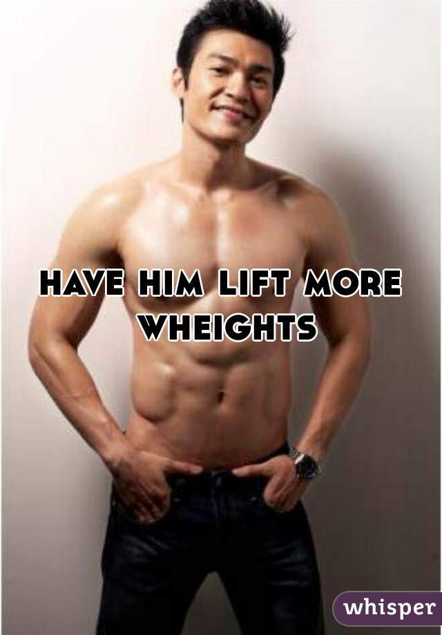 have him lift more wheights