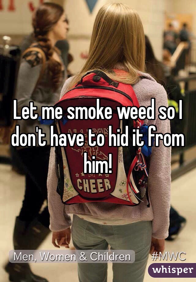 Let me smoke weed so I don't have to hid it from him! 