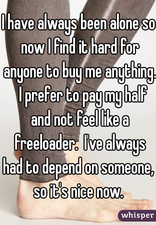 I have always been alone so now I find it hard for anyone to buy me anything.   I prefer to pay my half and not feel like a freeloader.  I've always had to depend on someone,  so it's nice now. 