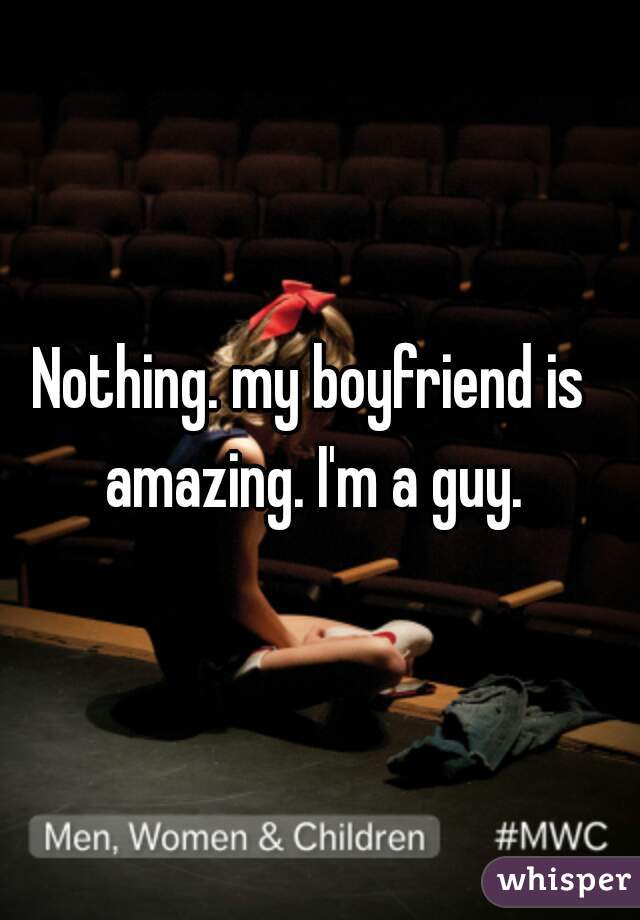 Nothing. my boyfriend is amazing. I'm a guy.