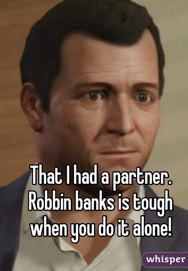 That I had a partner. Robbin banks is tough when you do it alone! 