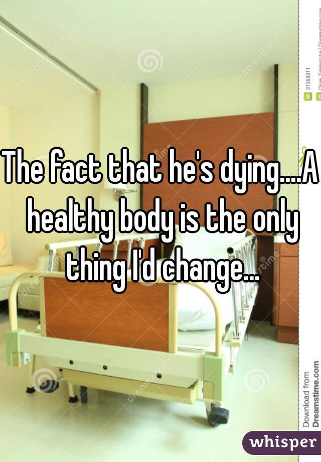 The fact that he's dying....A healthy body is the only thing I'd change...