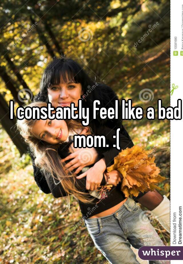 I constantly feel like a bad mom. :(