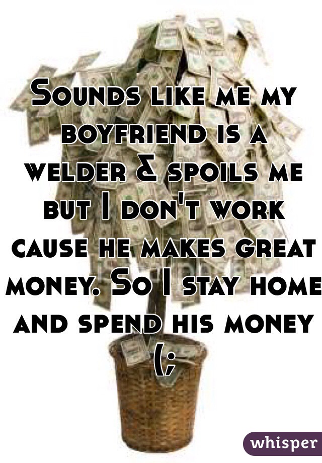 Sounds like me my boyfriend is a welder & spoils me but I don't work cause he makes great money. So I stay home and spend his money (; 