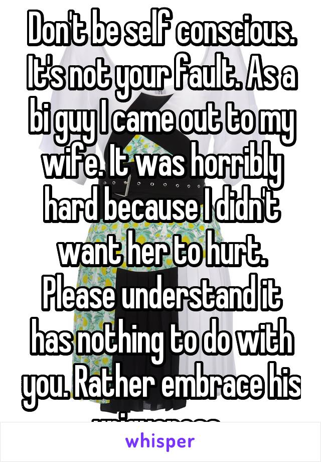 Don't be self conscious. It's not your fault. As a bi guy I came out to my wife. It was horribly hard because I didn't want her to hurt. Please understand it has nothing to do with you. Rather embrace his uniqueness. 