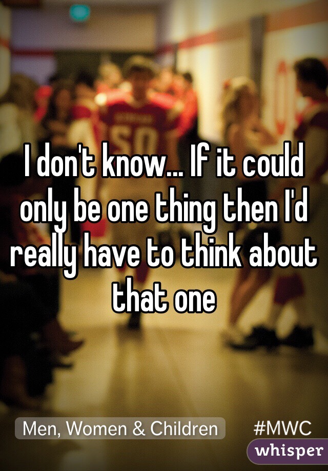 I don't know... If it could only be one thing then I'd really have to think about that one