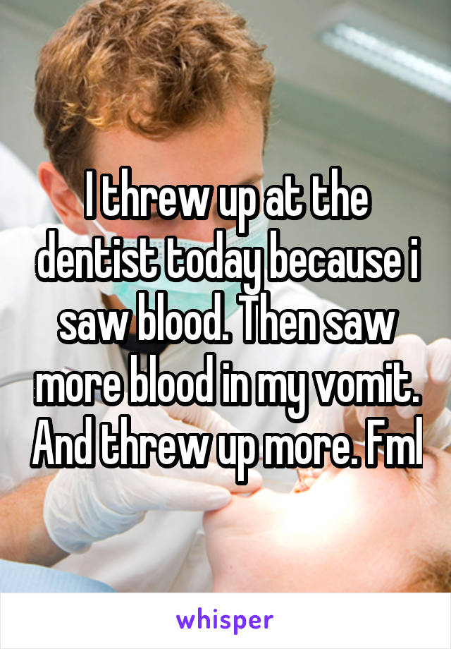 I threw up at the dentist today because i saw blood. Then saw more blood in my vomit. And threw up more. Fml
