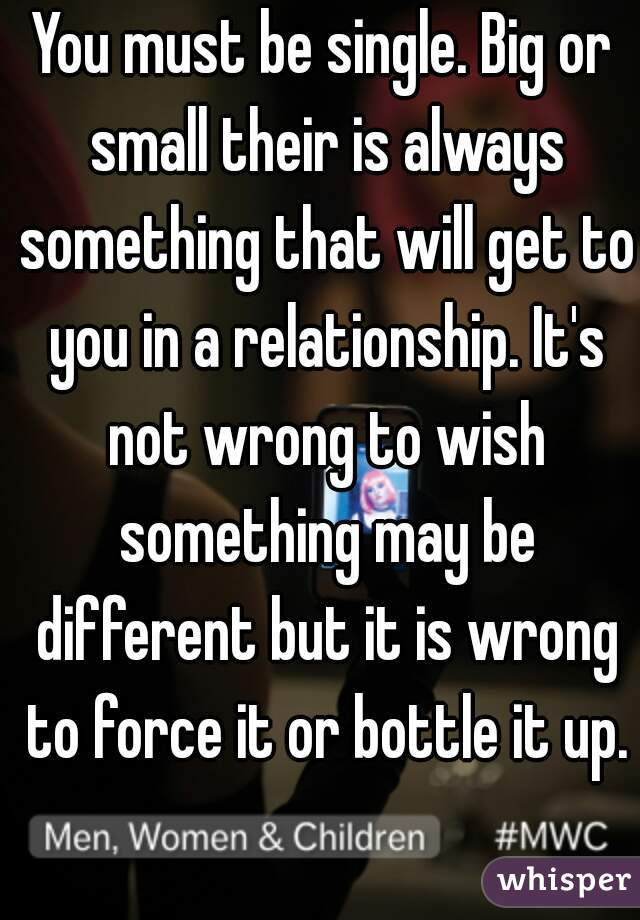 You must be single. Big or small their is always something that will get to you in a relationship. It's not wrong to wish something may be different but it is wrong to force it or bottle it up.