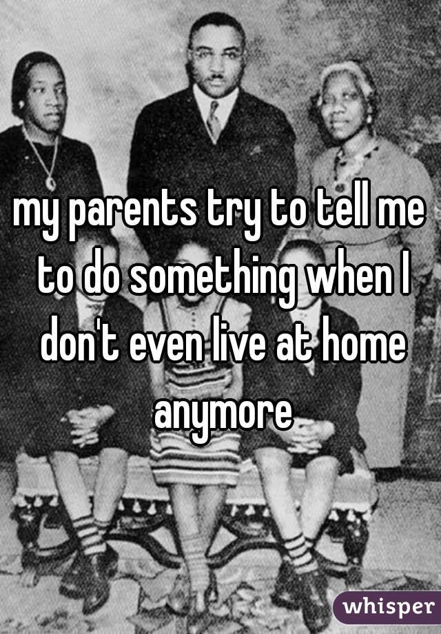 my parents try to tell me to do something when I don't even live at home anymore
