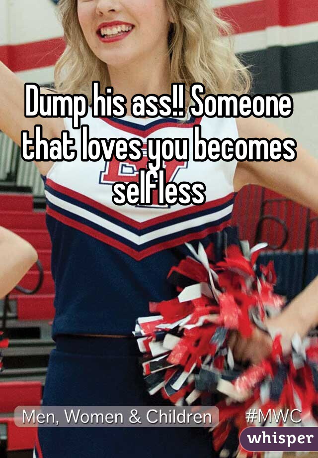 Dump his ass!! Someone that loves you becomes selfless