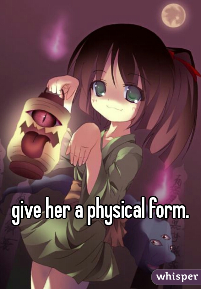 give her a physical form.