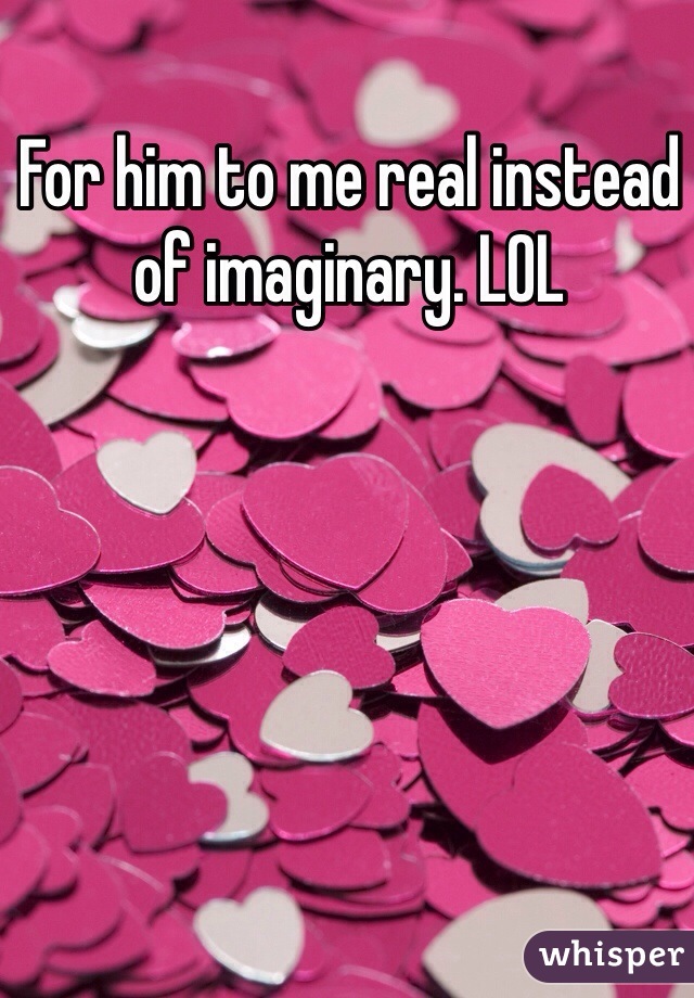 For him to me real instead of imaginary. LOL 