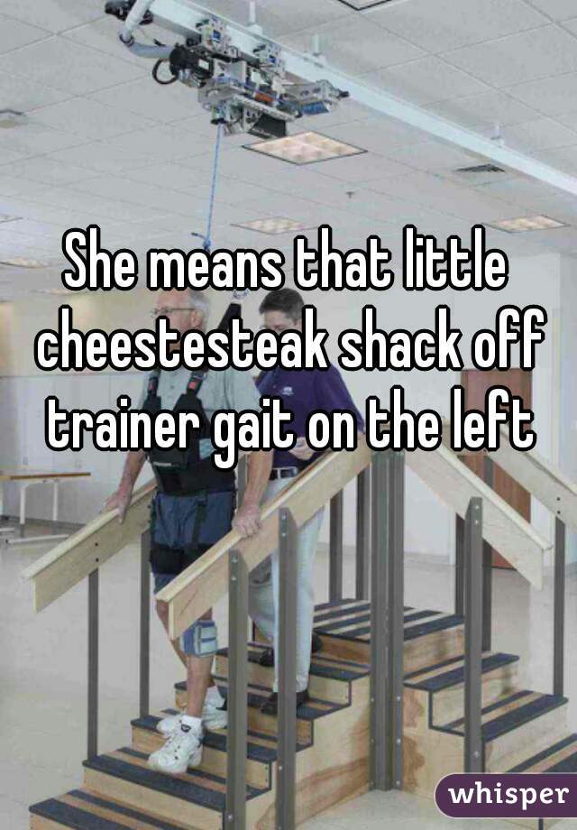 She means that little cheestesteak shack off trainer gait on the left