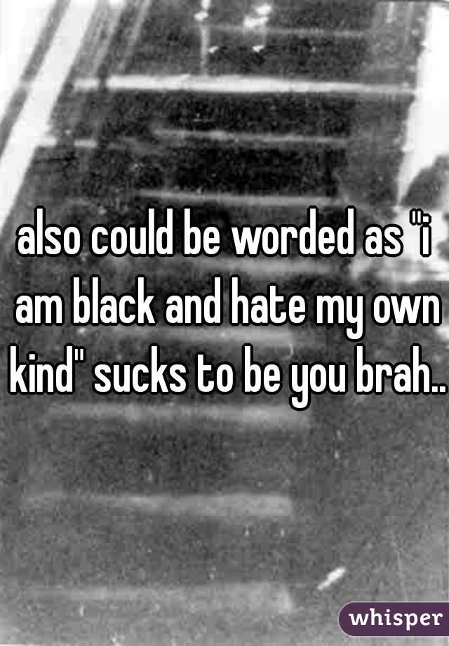also could be worded as "i am black and hate my own kind" sucks to be you brah..