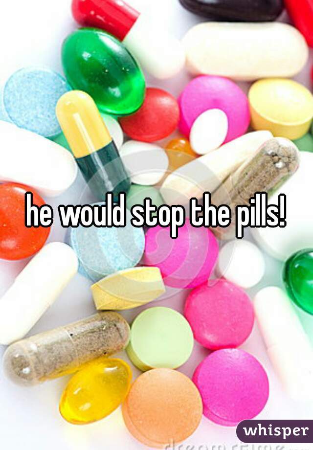 he would stop the pills!