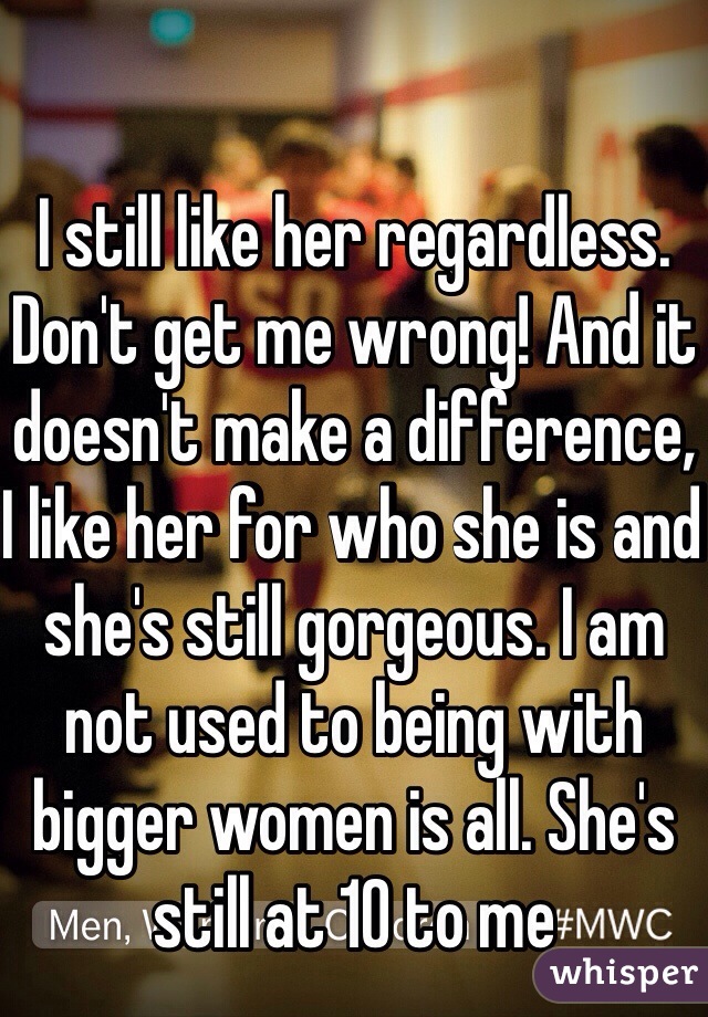 I still like her regardless. Don't get me wrong! And it doesn't make a difference, I like her for who she is and she's still gorgeous. I am not used to being with bigger women is all. She's still at 10 to me