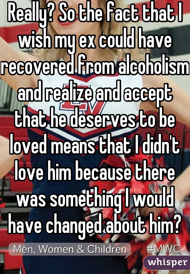 Really? So the fact that I wish my ex could have recovered from alcoholism and realize and accept that he deserves to be loved means that I didn't love him because there was something I would have changed about him?