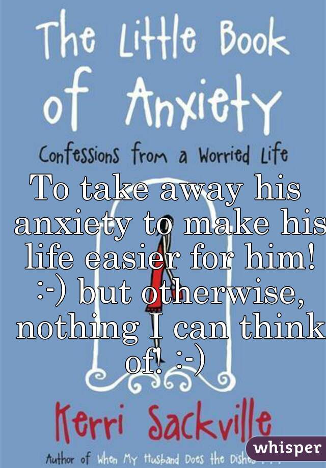 To take away his anxiety to make his life easier for him! :-) but otherwise, nothing I can think of! :-) 