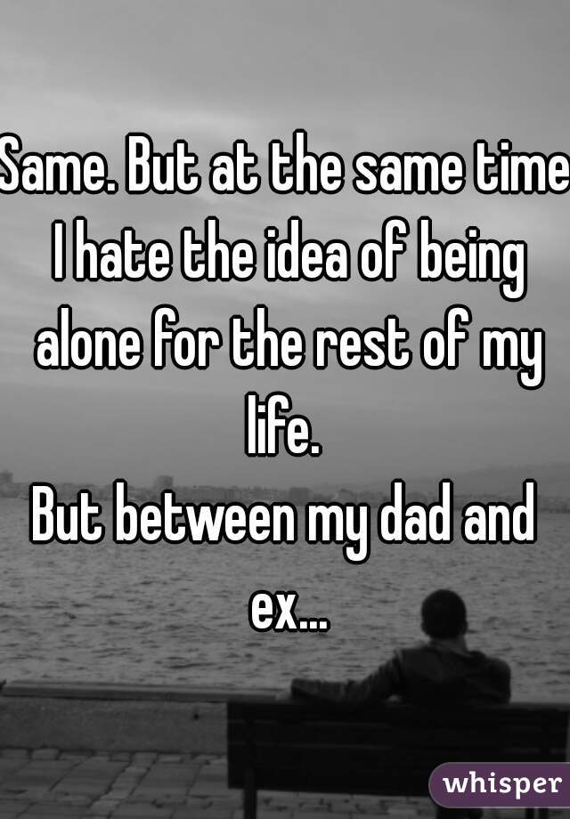 Same. But at the same time I hate the idea of being alone for the rest of my life. 
But between my dad and ex...
