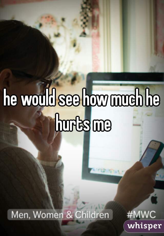 he would see how much he hurts me