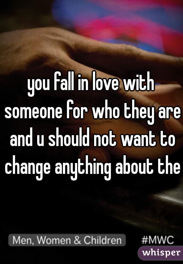 you fall in love with someone for who they are and u should not want to change anything about them