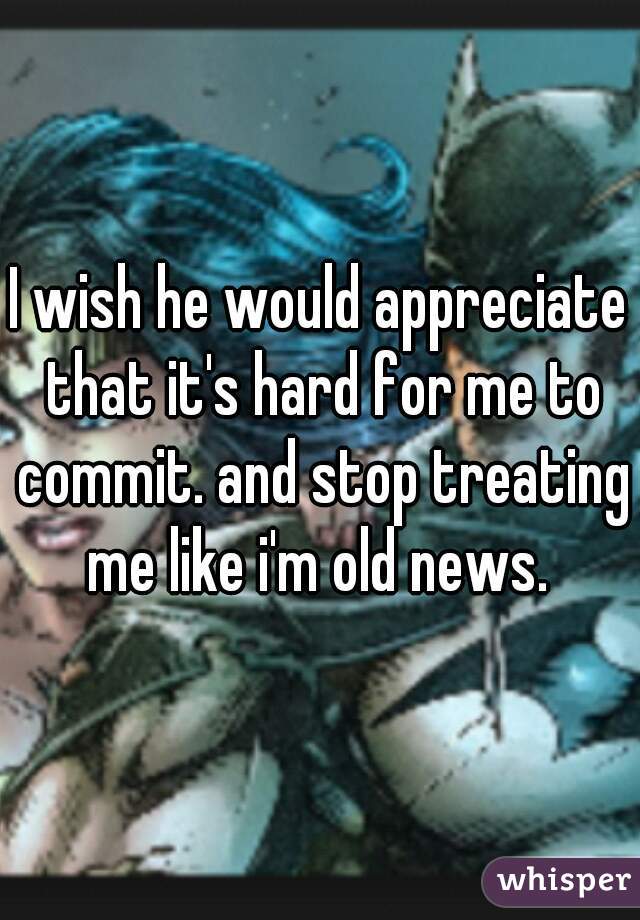 I wish he would appreciate that it's hard for me to commit. and stop treating me like i'm old news. 