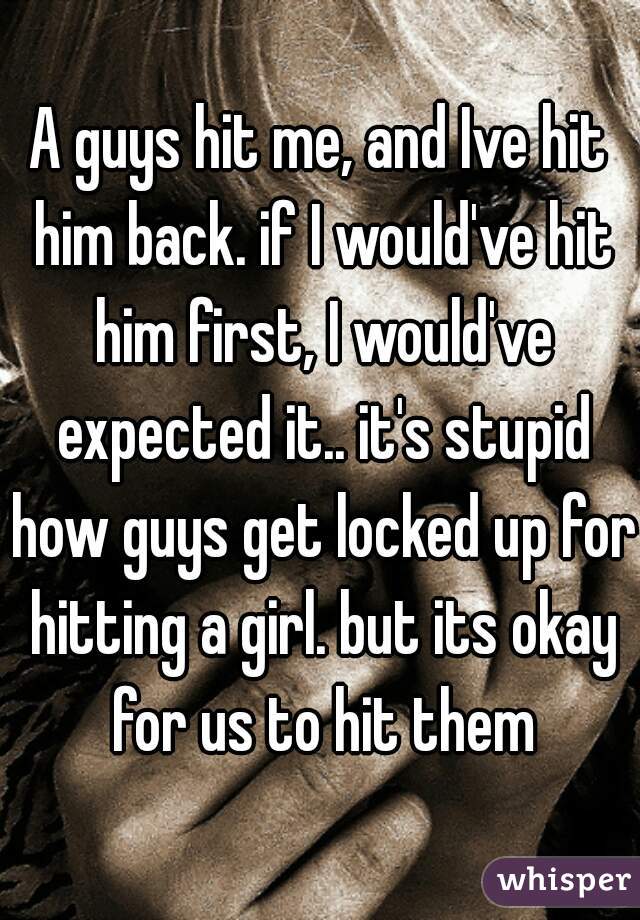 A guys hit me, and Ive hit him back. if I would've hit him first, I would've expected it.. it's stupid how guys get locked up for hitting a girl. but its okay for us to hit them