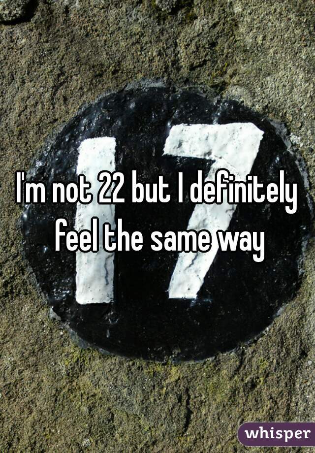 I'm not 22 but I definitely feel the same way
