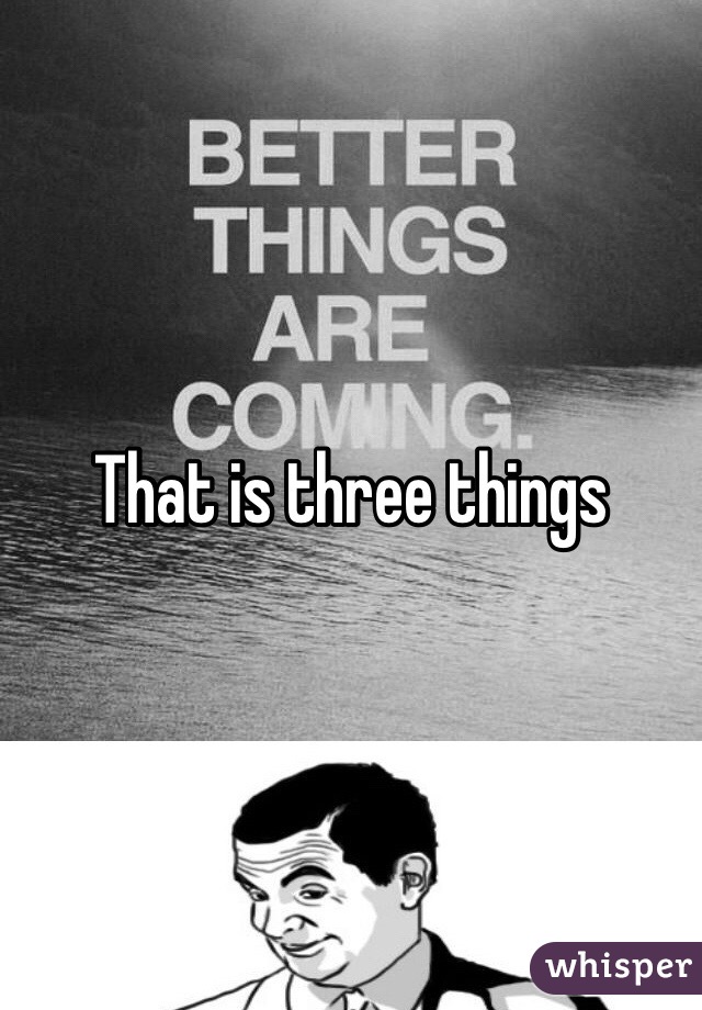 That is three things