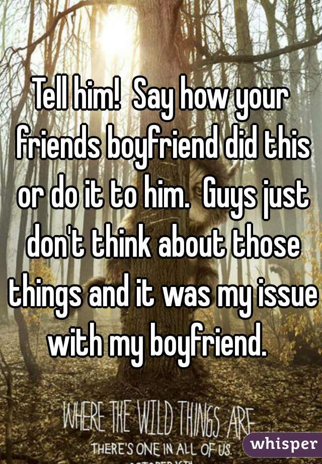 Tell him!  Say how your friends boyfriend did this or do it to him.  Guys just don't think about those things and it was my issue with my boyfriend.  