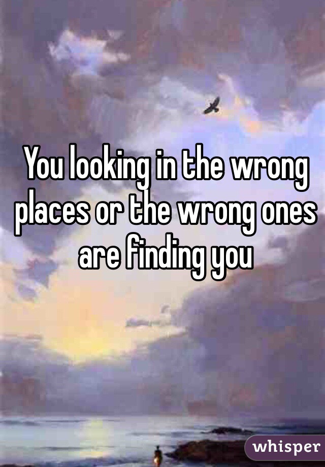 You looking in the wrong places or the wrong ones are finding you