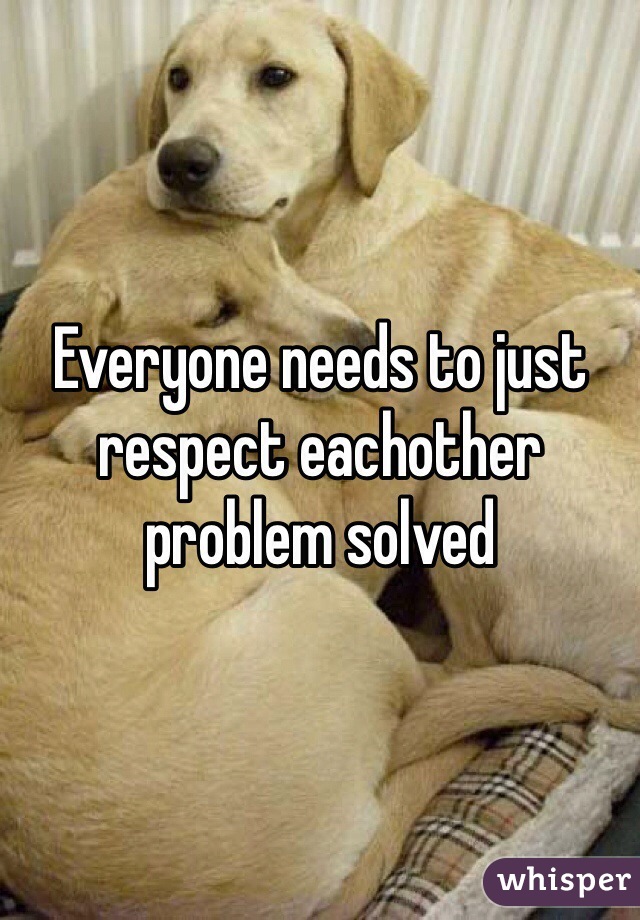 Everyone needs to just respect eachother problem solved 