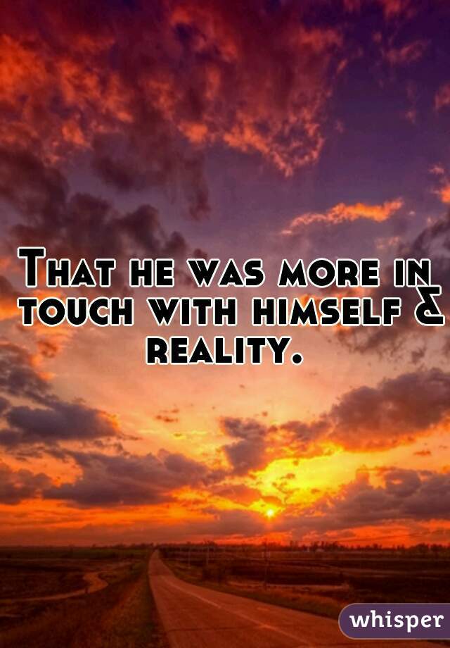 That he was more in touch with himself & reality. 